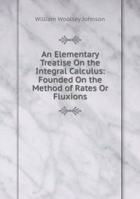 An Elementary Treatise On the Integral Calculus: Founded On the Method of Rates Or Fluxions