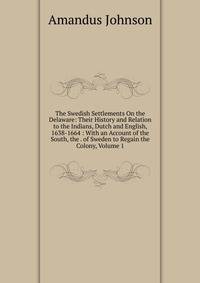The Swedish Settlements On the Delaware: Their History and Relation to the Indians, Dutch and English, 1638-1664 : With an Account of the South, the . of Sweden to Regain the Colony, Volume 1