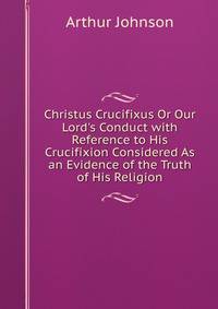 Christus Crucifixus Or Our Lord's Conduct with Reference to His Crucifixion Considered As an Evidence of the Truth of His Religion