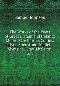 The Works of the Poets of Great Britain and Ireland: Moore. Cawthorne. Collins. Dyer. Shenstone. Mallet. Akenside. Gray. Littleton. Gay