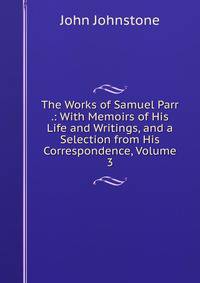 The Works of Samuel Parr .: With Memoirs of His Life and Writings, and a Selection from His Correspondence, Volume 3