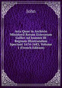 Acta Quae in Archivio Ministerii Rerum Exterarum Gallici Ad Joannis III Regnum Illustrandum Spectant 1674-1683, Volume 1 (French Edition)
