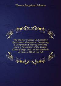 The Shooter's Guide; Or, Complete Sportsman's Companion: Containing a Compendious View of the Game Laws; a Description of the Various Kinds of Dogs . and the Best Methods of Cure. to Which Are Ad