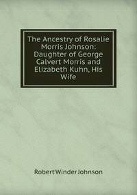 The Ancestry of Rosalie Morris Johnson: Daughter of George Calvert Morris and Elizabeth Kuhn, His Wife