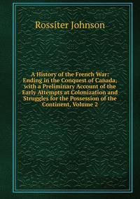 A History of the French War: Ending in the Conquest of Canada, with a Preliminary Account of the Early Attempts at Colonization and Struggles for the Possession of the Continent, Volume 2