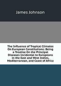 The Influence of Tropical Climates On European Constitutions: Being a Treatise On the Principal Diseases Incidental to Europeans in the East and West Indies, Mediterranean, and Coast of Africa