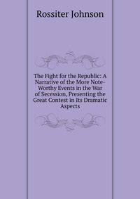 The Fight for the Republic: A Narrative of the More Note-Worthy Events in the War of Secession, Presenting the Great Contest in Its Dramatic Aspects