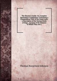 The Shooter's Guide: Or, Complete Sportsman's Companion: Containing a Compendious View of the Game Laws; a Description of the Various Kinds of Dogs, . Account of the Diseases to Which They Are L