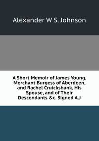 A Short Memoir of James Young, Merchant Burgess of Aberdeen, and Rachel Cruickshank, His Spouse, and of Their Descendants &amp;c. Signed A.J