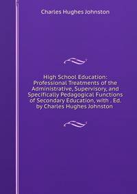 High School Education: Professional Treatments of the Administrative, Supervisory, and Specifically Pedagogical Functions of Secondary Education, with . Ed. by Charles Hughes Johnston .