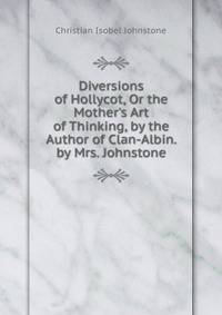 Diversions of Hollycot, Or the Mother's Art of Thinking, by the Author of Clan-Albin. by Mrs. Johnstone