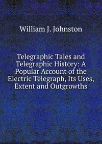 Telegraphic Tales and Telegraphic History: A Popular Account of the Electric Telegraph, Its Uses, Extent and Outgrowths