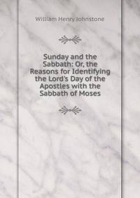 Sunday and the Sabbath: Or, the Reasons for Identifying the Lord's Day of the Apostles with the Sabbath of Moses