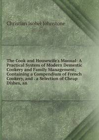 The Cook and Housewife's Manual: A Practical System of Modern Demestic Cookery and Family Management; Containing a Compendium of French Cookery, and . a Selection of Cheap Dishes, an