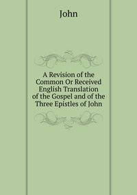A Revision of the Common Or Received English Translation of the Gospel and of the Three Epistles of John