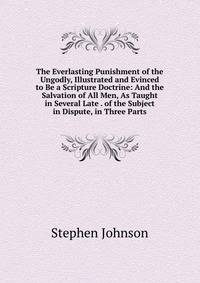 The Everlasting Punishment of the Ungodly, Illustrated and Evinced to Be a Scripture Doctrine: And the Salvation of All Men, As Taught in Several Late . of the Subject in Dispute, in Three Parts