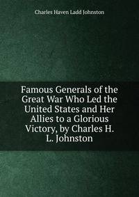 Famous Generals of the Great War Who Led the United States and Her Allies to a Glorious Victory, by Charles H. L. Johnston