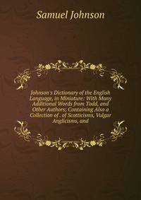 Johnson's Dictionary of the English Language, in Miniature: With Many Additional Words from Todd, and Other Authors; Containing Also a Collection of . of Scotticisms, Vulgar Anglicisms, and