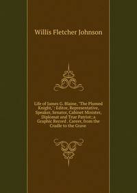 Life of James G. Blaine, "The Plumed Knight,": Editor, Representative, Speaker, Senator, Cabinet Minister, Diplomat and True Patriot; a Graphic Record . Career, from the Cradle to the Grave .