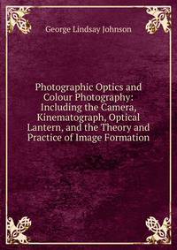 Photographic Optics and Colour Photography: Including the Camera, Kinematograph, Optical Lantern, and the Theory and Practice of Image Formation
