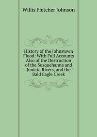 History of the Johnstown Flood: With Full Accounts Also of the Destruction of the Susquehanna and Juniata Rivers, and the Bald Eagle Creek