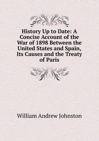 History Up to Date: A Concise Account of the War of 1898 Between the United States and Spain, Its Causes and the Treaty of Paris
