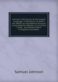 Johnson's Dictionary of the English Language, in Miniature: To Which Are Added, an Alphabetical Account of the Heathen Deities, a List of the Cities, . and Market Towns in England and Wales .