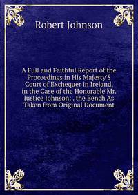 A Full and Faithful Report of the Proceedings in His Majesty'S Court of Exchequer in Ireland, in the Case of the Honorable Mr. Justice Johnson: . the Bench As Taken from Original Document