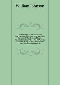 A Genealogical Account of the Descendants of James Young, Merchant Burgess of Aberdeen and Rachel Cruickshank His Wife, 1697-1893, with Notes On Many of the Families with Which They Are Connected