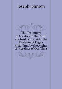 The Testimony of Sceptics to the Truth of Christianity: With the Evidence of Pagan Historians, by the Author of 'Heroines of Our Time'.