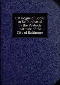 Catalogue of Books to Be Purchased by the Peabody Institute of the City of Baltimore