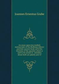 An essay upon two Arabick manuscripts of the Bodlejan Library and that ancient book call'd the Doctrine of the apostles which is said to be extant in . mistakes about both are plainly prov'd