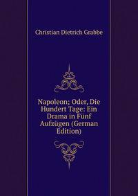 Napoleon; Oder, Die Hundert Tage: Ein Drama in Funf Aufzugen (German Edition)
