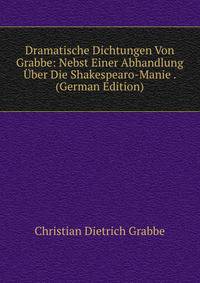Dramatische Dichtungen Von Grabbe: Nebst Einer Abhandlung Uber Die Shakespearo-Manie . (German Edition)