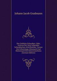 Das Gelehrte Schwaben: Oder, Lexicon Der Jetzt Lebenden Schwabischen Schriftsteller: Voraus Ein Grburtstags Almanach Und Hintennach Ein Ortsverzeichniss (German Edition)