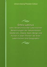 Orbis Latinus. oder, Verzeichniss Der Lateinischen Benennungen der bekanntesten Stdte etc., Meere, Seen, Berge und Flsse in allen Theilen der Erde. Lateinischen Und Geographis
