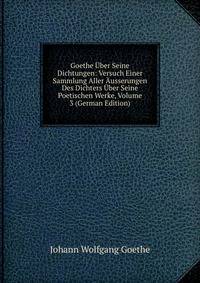 Goethe Uber Seine Dichtungen: Versuch Einer Sammlung Aller Ausserungen Des Dichters Uber Seine Poetischen Werke, Volume 3 (German Edition)