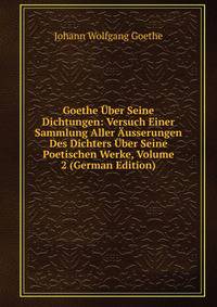 Goethe Uber Seine Dichtungen: Versuch Einer Sammlung Aller Ausserungen Des Dichters Uber Seine Poetischen Werke, Volume 2 (German Edition)