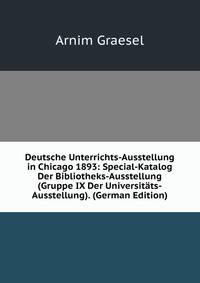 Deutsche Unterrichts-Ausstellung in Chicago 1893: Special-Katalog Der Bibliotheks-Ausstellung (Gruppe IX Der Universitats-Ausstellung). (German Edition)