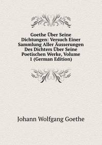 Goethe Uber Seine Dichtungen: Versuch Einer Sammlung Aller Ausserungen Des Dichters Uber Seine Poetischen Werke, Volume 1 (German Edition)