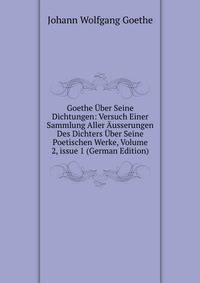 Goethe ?ber Seine Dichtungen: Versuch Einer Sammlung Aller ?usserungen Des Dichters ?ber Seine Poetischen Werke, Volume 2, issue 1 (German Edition)