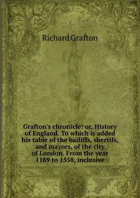 Grafton's chronicle: or, History of England. To which is added his table of the bailiffs, sherrifs, and mayors, of the city of London. From the year 1189 to 1558, inclusive