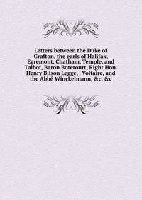 Letters between the Duke of Grafton, the earls of Halifax, Egremont, Chatham, Temple, and Talbot, Baron Botetourt, Right Hon. Henry Bilson Legge, . Voltaire, and the Abb? Winckelmann, &amp;c. &amp;c.