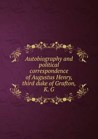 Autobiography and political correspondence of Augustus Henry, third duke of Grafton, K. G.