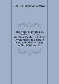 The Works of the Rt. Rev. Charles C. Grafton: Vocation; Or, the Call of the Divine Master to a Sister'S Life, and Other Writings of the Religious Life