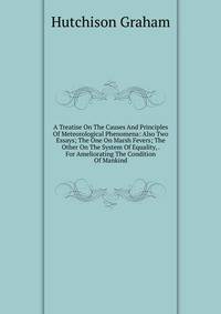 A Treatise On The Causes And Principles Of Meteorological Phenomena: Also Two Essays; The One On Marsh Fevers; The Other On The System Of Equality, . For Ameliorating The Condition Of Mankind