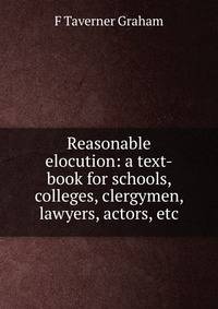 Reasonable elocution: a text-book for schools, colleges, clergymen, lawyers, actors, etc.