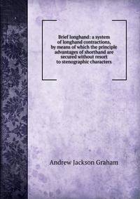 Brief longhand: a system of longhand contractions, by means of which the principle advantages of shorthand are secured without resort to stenographic characters