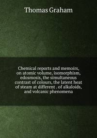 Chemical reports and memoirs, on atomic volume, isomorphism, edosmosis, the simultaneous contrast of colours, the latent heat of steam at different . of alkaloids, and volcanic phenomena