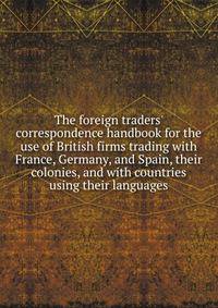The foreign traders' correspondence handbook for the use of British firms trading with France, Germany, and Spain, their colonies, and with countries using their languages